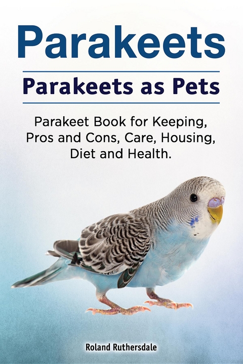 Parakeets. Parakeets as Pets. Parakeet Book for Keeping, Pros and Cons, Care, Housing, Diet and Health. -  Roland Ruthersdale