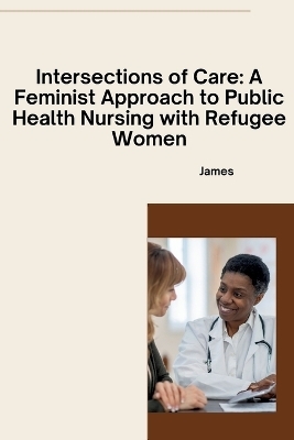 Intersections of Care: A Feminist Approach to Public Health Nursing with Refugee Women -  James