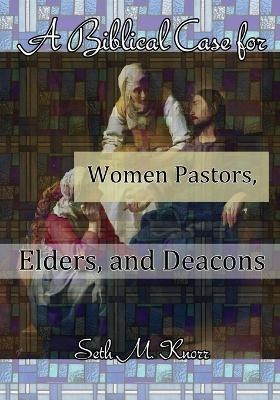 A Biblical Case for Women Pastors, Elders, and Deacons - Seth M Knorr