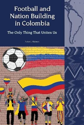 Football and Nation Building in Colombia (2010-2018) - Peter J. Watson