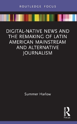 Digital-Native News and the Remaking of Latin American Mainstream and Alternative Journalism - Summer Harlow