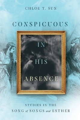 Conspicuous in His Absence – Studies in the Song of Songs and Esther - Chloe T. Sun