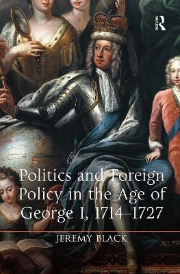 Politics and Foreign Policy in the Age of George I, 1714-1727 - Jeremy Black