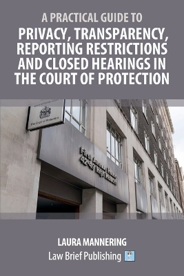 A Practical Guide to Privacy, Transparency, Reporting Restrictions and Closed Hearings in the Court of Protection - Laura Mannering