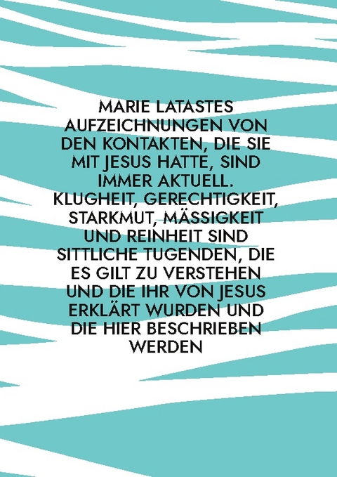 Marie Latastes Aufzeichnungen von den Kontakten, die sie mit Jesus hatte, sind immer aktuell. Klugheit, Gerechtigkeit, Starkmut, Mäßigkeit und Reinheit sind sittliche Tugenden, die es gilt zu verstehen und die ihr von Jesus erklärt wurden und die hier beschrieben werden - 