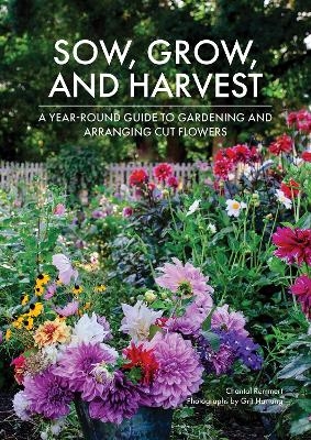 Sow, Grow, and Harvest: A Year-Round Guide to Gardening and Arranging Cut Flowers - Chantal Remmert