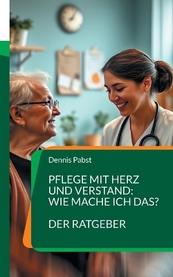 Pflege mit Herz und Verstand: Wie mache ich das? Ein praktischer Leitfaden für den erfolgreichen Umgang mit Herausforderungen im Pflegealltag - Dennis Pabst