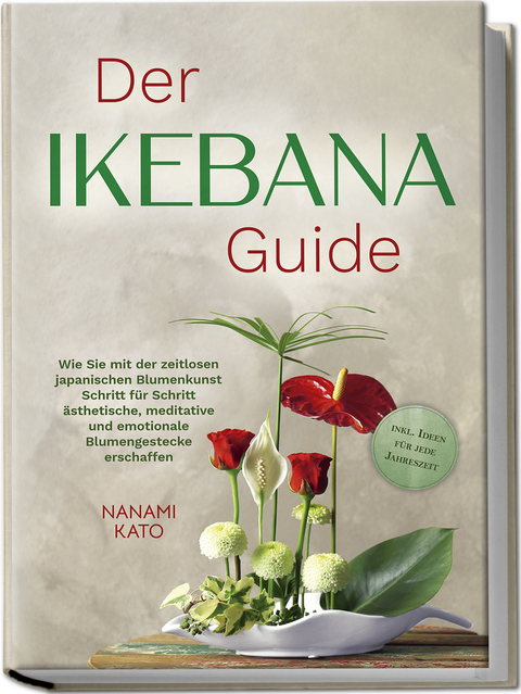 Der Ikebana Guide: Wie Sie mit der zeitlosen japanischen Blumenkunst Schritt für Schritt ästhetische, meditative und emotionale Blumengestecke erschaffen – inkl. Ideen für jede Jahreszeit - Nanami Kato