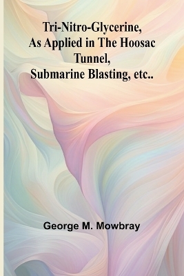 Tri-nitro-glycerine, as Applied in the Hoosac Tunnel, Submarine Blasting, etc.. - George M Mowbray