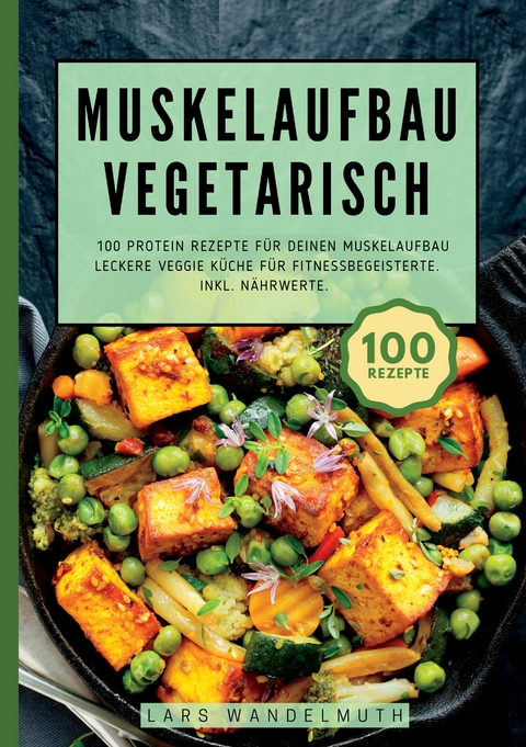 Muskelaufbau Vegetarisch- 100 Protein Rezepte für deinen Muskelaufbau - Lars Wandelmuth