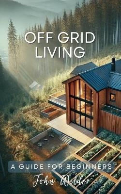 Off Grid Living - A Guide For Beginners - John Wilder