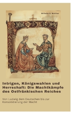 Intrigen, Königswahlen und Herrschaft: Die Machtkämpfe des Ostfränkischen Reiches - Wilhelm G. Walther