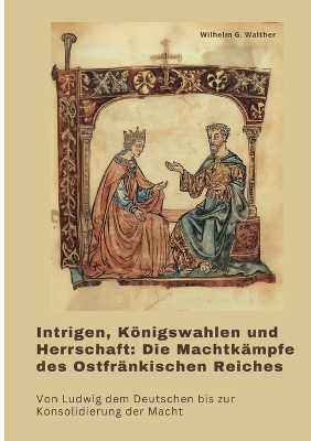 Intrigen, Königswahlen und Herrschaft: Die Machtkämpfe des Ostfränkischen Reiches - Wilhelm G. Walther