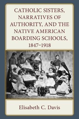 Catholic Sisters, Narratives of Authority, and the Native American Boarding Schools, 1847-1918 - Elisabeth C. Davis