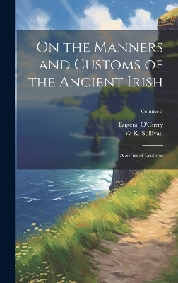 On the Manners and Customs of the Ancient Irish - Eugene O'Curry, W K 1821-1890 Sullivan