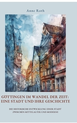 Göttingen im Wandel der Zeit: Eine Stadt und ihre Geschichte - Anne Roth