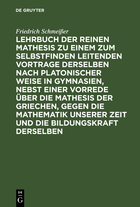 Lehrbuch der reinen Mathesis zu einem zum Selbstfinden leitenden Vortrage derselben nach Platonischer Weise in Gymnasien, nebst einer Vorrede über die Mathesis der Griechen, gegen die Mathematik unserer Zeit und die Bildungskraft derselben - Friedrich Schmeißer