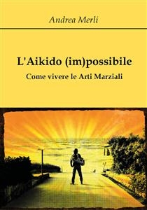 L'Aikido (im)possibile - Come vivere le Arti Marziali - Andrea Merli