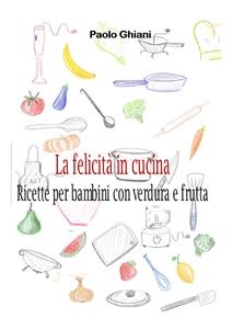 La felicità in cucina - Ricette per bambini con verdura e frutta - Paolo Ghiani