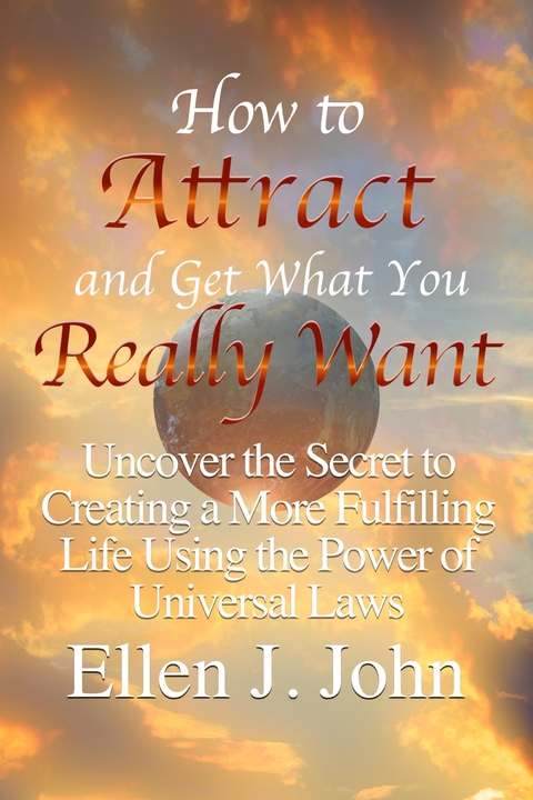How to Attract and Get What You Really Want: Uncover the Secret to Creating a More Fulfilling Life Using the Power of Universal Laws -  Ellen J. John