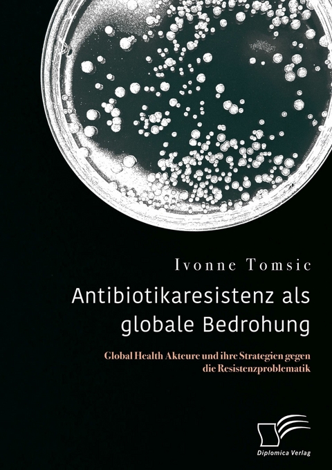 Antibiotikaresistenz als globale Bedrohung. Global Health Akteure und ihre Strategien gegen die Resistenzproblematik -  Ivonne Tomsic