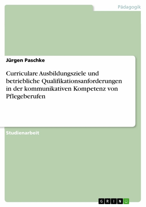 Curriculare Ausbildungsziele und betriebliche Qualifikationsanforderungen in der kommunikativen Kompetenz von Pflegeberufen -  Jürgen Paschke