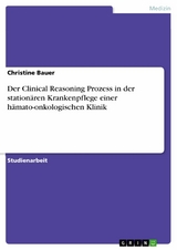 Der Clinical Reasoning Prozess in der stationären Krankenpflege einer hämato-onkologischen Klinik - Christine Bauer