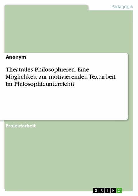 Theatrales Philosophieren. Eine Möglichkeit zur motivierenden Textarbeit im Philosophieunterricht? -  Anonym