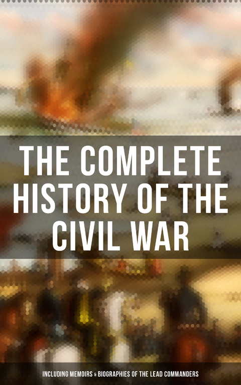 The Complete History of the Civil War (Including Memoirs & Biographies of the Lead Commanders) - Abraham Lincoln, Ulysses S. Grant, William T. Sherman, James Ford Rhodes, John Esten Cooke, Frank H. Alfriend