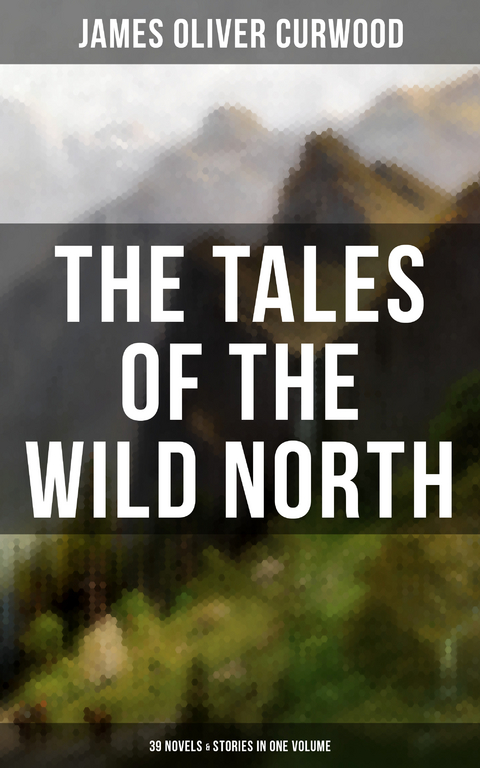 The Tales of the Wild North (39 Novels & Stories in One Volume) - James Oliver Curwood