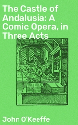 The Castle of Andalusia: A Comic Opera, in Three Acts - John O'Keeffe