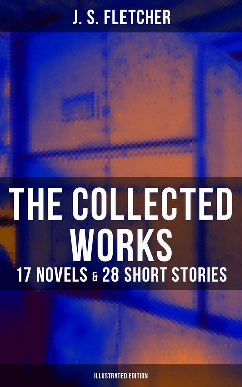 The Collected Works of J. S. Fletcher: 17 Novels & 28 Short Stories (Illustrated Edition) - J. S. Fletcher