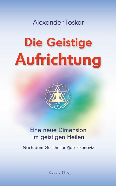 Die geistige Aufrichtung: Eine neue Dimension im geistigen Heilen nach dem Geistheiler Pjotr Elkunoviz -  Alexander Toskar