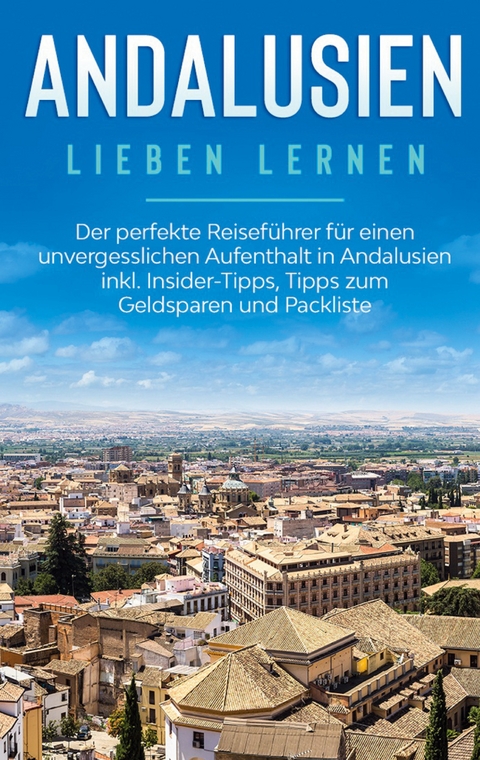 Andalusien lieben lernen: Der perfekte Reiseführer für einen unvergesslichen Aufenthalt in Andalusien inkl. Insider-Tipps, Tipps zum Geldsparen und Packliste - Alina Behrendt