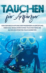 Tauchen für Anfänger: Von der Beschaffung der passenden Ausrüstung über das Absolvieren eines Tauchscheins bis zu den schönsten Tauchgebieten - Tobias Wellnitz