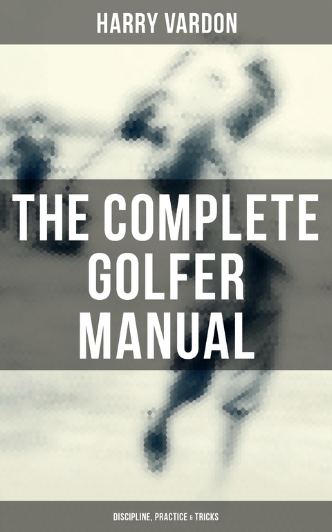 The Complete Golfer Manual: Discipline, Practice & Tricks - Harry Vardon