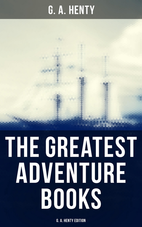 The Greatest Adventure Books - G. A. Henty Edition - G. A. Henty