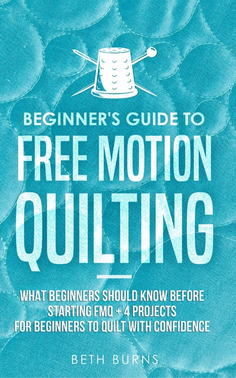 Beginner's Guide to Free Motion Quilting : What Beginners Should Know Before Starting FMQ + 4 Projects for Beginners to Quilt with Confidence -  Beth Burns