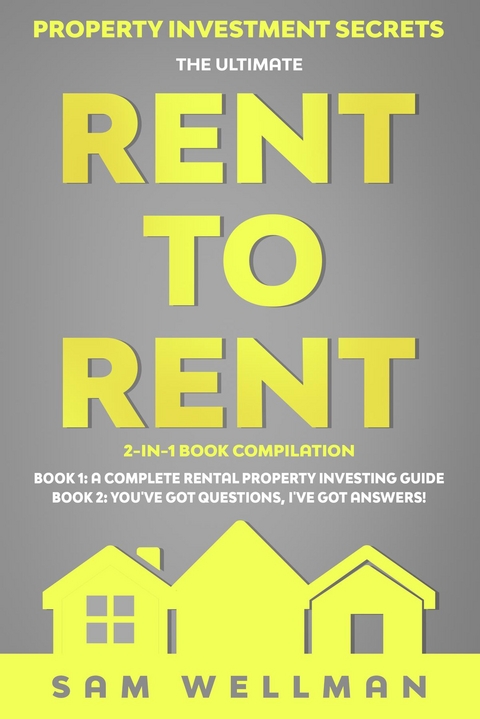 Property Investment Secrets - The Ultimate Rent To Rent 2-in-1 Book Compilation - Book 1: A Complete Rental Property Investing Guide - Book 2: You've Got Questions, I've Got Answers! -  Sam Wellman