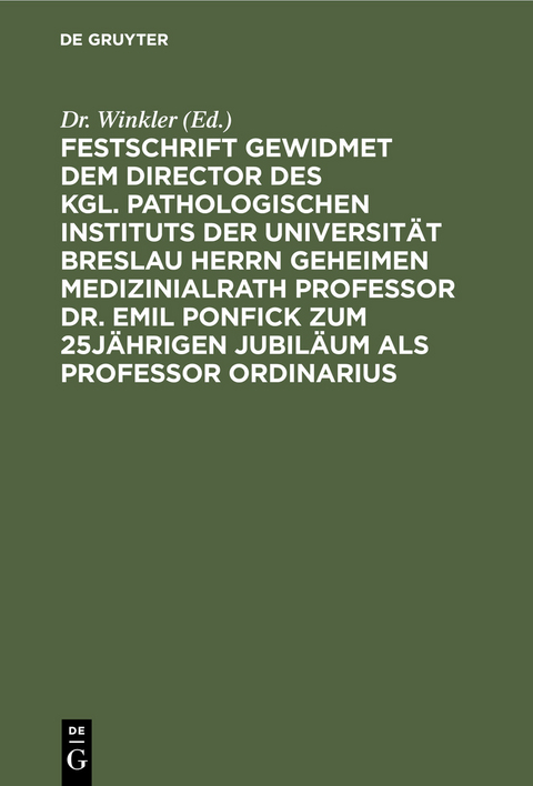 Festschrift gewidmet dem Director des kgl. pathologischen Instituts der Universität Breslau Herrn Geheimen Medizinialrath Professor Dr. Emil Ponfick zum 25jährigen Jubiläum als Professor ordinarius - 