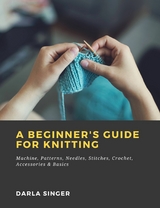 A Beginner's Guide for Knitting: Machine, Patterns, Needles, Stitches, Crochet, Accessories & Basics - Darla Singer