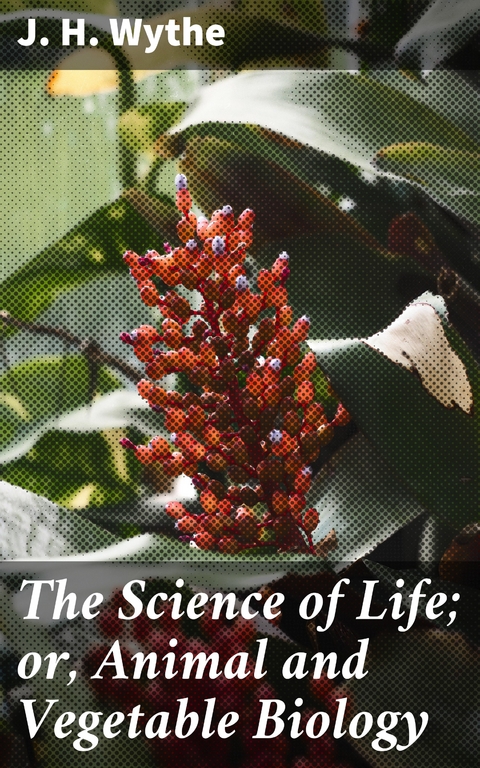 The Science of Life; or, Animal and Vegetable Biology - J. H. Wythe