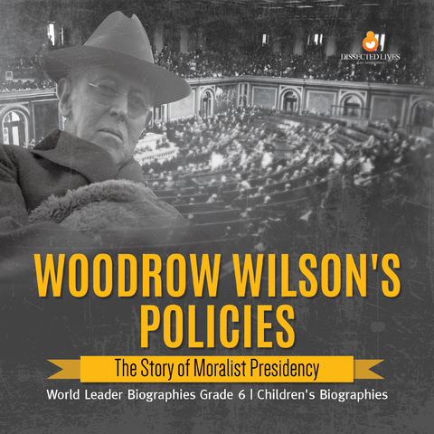 Woodrow Wilson's Policies : The Story of Moralist Presidency | World Leader Biographies Grade 6 | Children's Biographies - Dissected Lives