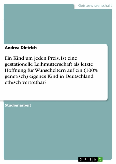 Ein Kind um jeden Preis. Ist eine gestationelle Leihmutterschaft als letzte Hoffnung für Wunscheltern auf ein (100% genetisch) eigenes Kind in Deutschland ethisch vertretbar? - Andrea Dietrich