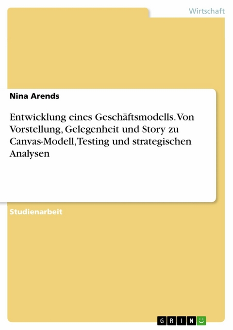 Entwicklung eines Geschäftsmodells. Von Vorstellung, Gelegenheit und Story zu Canvas-Modell, Testing und strategischen Analysen - Nina Arends