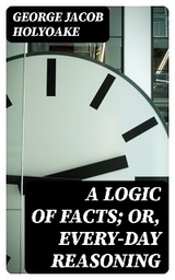 A Logic of Facts; Or, Every-day Reasoning - George Jacob Holyoake