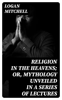 Religion in the Heavens; Or, Mythology Unveiled in a Series of Lectures - Logan Mitchell