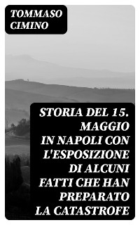 Storia del 15. Maggio in Napoli con l'esposizione di alcuni fatti che han preparato la catastrofe - Tommaso Cimino