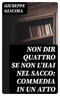 Non dir quattro se non l'hai nel sacco: Commedia in un atto - Giuseppe Giacosa