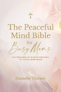 The Peaceful Mind Bible for Busy Moms- 100 Treasures of Wisdom for Moms to Create Inner Peace - Danielle Thienel